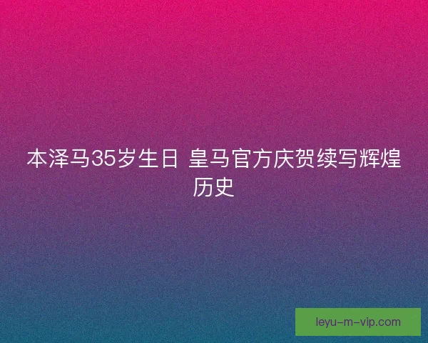 本泽马35岁生日 皇马官方庆贺续写辉煌历史