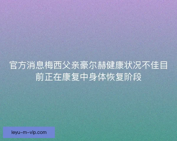 官方消息梅西父亲豪尔赫健康状况不佳目前正在康复中身体恢复阶段